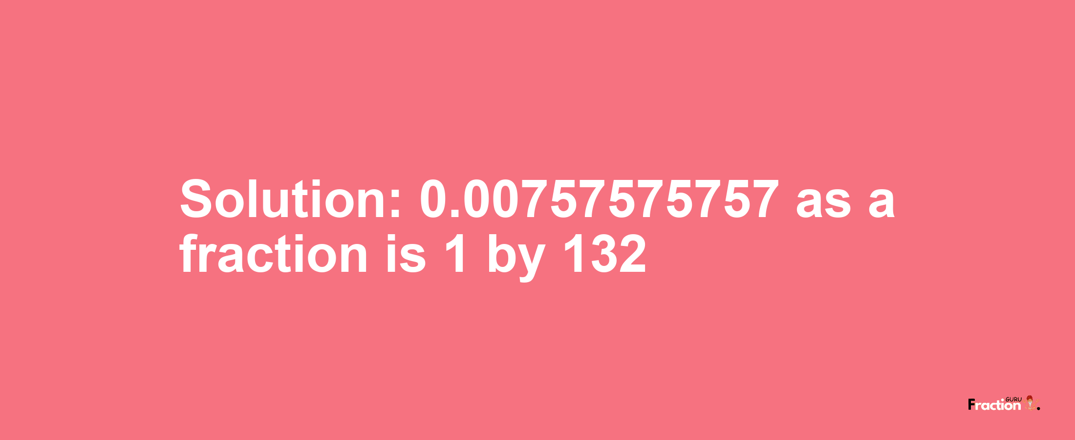 Solution:0.00757575757 as a fraction is 1/132